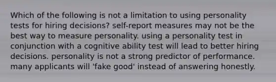 Which of the following is not a limitation to using personality tests for hiring decisions? self-report measures may not be the best way to measure personality. using a personality test in conjunction with a cognitive ability test will lead to better hiring decisions. personality is not a strong predictor of performance. many applicants will 'fake good' instead of answering honestly.