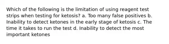 Which of the following is the limitation of using reagent test strips when testing for ketosis? a. Too many false positives b. Inability to detect ketones in the early stage of ketosis c. The time it takes to run the test d. Inability to detect the most important ketones