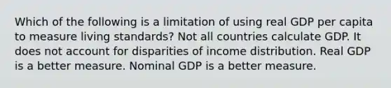 Which of the following is a limitation of using real GDP per capita to measure living standards? Not all countries calculate GDP. It does not account for disparities of income distribution. Real GDP is a better measure. Nominal GDP is a better measure.