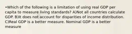 •Which of the following is a limitation of using real GDP per capita to measure living standards? A)Not all countries calculate GDP. B)It does not account for disparities of income distribution. C)Real GDP is a better measure. Nominal GDP is a better measure