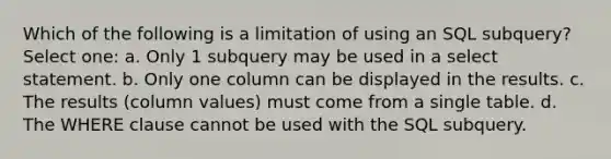 Which of the following is a limitation of using an SQL subquery? Select one: a. Only 1 subquery may be used in a select statement. b. Only one column can be displayed in the results. c. The results (column values) must come from a single table. d. The WHERE clause cannot be used with the SQL subquery.