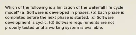 Which of the following is a limitation of the waterfall life cycle model? (a) Software is developed in phases. (b) Each phase is completed before the next phase is started. (c) Software development is cyclic. (d) Software requirements are not properly tested until a working system is available.