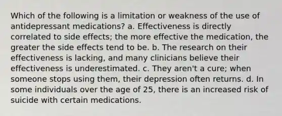 Which of the following is a limitation or weakness of the use of antidepressant medications? a. Effectiveness is directly correlated to side effects; the more effective the medication, the greater the side effects tend to be. b. The research on their effectiveness is lacking, and many clinicians believe their effectiveness is underestimated. c. They aren't a cure; when someone stops using them, their depression often returns. d. In some individuals over the age of 25, there is an increased risk of suicide with certain medications.