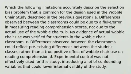 Which the following limitations accurately describe the selection bias problem that is common for the design used in the Wobble Chair Study described in the previous question? a. Differences observed between the classrooms could be due to a fluke/error in measuring reading comprehension scores, not due to the actual use of the Wobble chairs. b. No evidence of actual wobble chair use was verified for students in the wobble chair classroom. c. Differences observed between the classrooms could reflect pre-existing differences between the student classes rather than a true positive effect of wobble chair use on reading comprehension d. Experimental control was not effectively used for this study, introducing a lot of confounding variables that could lower internal validity of the study.