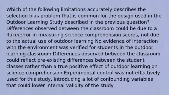 Which of the following limitations accurately describes the selection bias problem that is common for the design used in the Outdoor Learning Study described in the previous question? Differences observed between the classroom could be due to a fluke/error in measuring science comprehension scores, not due to the actual use of outdoor learning No evidence of interaction with the environment was verified for students in the outdoor learning classroom Differences observed between the classroom could reflect pre-existing differences between the student classes rather than a true positive effect of outdoor learning on science comprehension Experimental control was not effectively used for this study, introducing a lot of confounding variables that could lower internal validity of the study