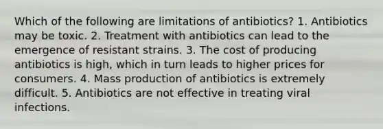 Which of the following are limitations of antibiotics? 1. Antibiotics may be toxic. 2. Treatment with antibiotics can lead to the emergence of resistant strains. 3. The cost of producing antibiotics is high, which in turn leads to higher prices for consumers. 4. Mass production of antibiotics is extremely difficult. 5. Antibiotics are not effective in treating viral infections.