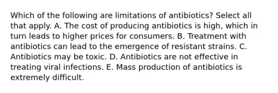 Which of the following are limitations of antibiotics? Select all that apply. A. The cost of producing antibiotics is high, which in turn leads to higher prices for consumers. B. Treatment with antibiotics can lead to the emergence of resistant strains. C. Antibiotics may be toxic. D. Antibiotics are not effective in treating viral infections. E. Mass production of antibiotics is extremely difficult.