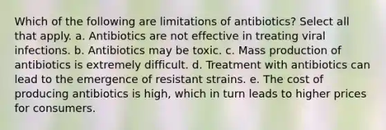 Which of the following are limitations of antibiotics? Select all that apply. a. Antibiotics are not effective in treating viral infections. b. Antibiotics may be toxic. c. Mass production of antibiotics is extremely difficult. d. Treatment with antibiotics can lead to the emergence of resistant strains. e. The cost of producing antibiotics is high, which in turn leads to higher prices for consumers.