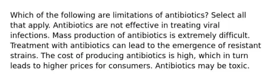 Which of the following are limitations of antibiotics? Select all that apply. Antibiotics are not effective in treating viral infections. Mass production of antibiotics is extremely difficult. Treatment with antibiotics can lead to the emergence of resistant strains. The cost of producing antibiotics is high, which in turn leads to higher prices for consumers. Antibiotics may be toxic.