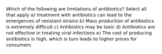 Which of the following are limitations of antibiotics? Select all that apply a) treatment with antibiotics can lead to the emergences of resistant strains b) Mass production of antibiotics is extremely difficult c) Antibiotics may be toxic d) Antibiotics are not effective in treating viral infections e) The cost of producing antibiotics is high, which is turn leads to higher prices for consumers