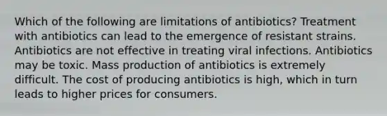 Which of the following are limitations of antibiotics? Treatment with antibiotics can lead to the emergence of resistant strains. Antibiotics are not effective in treating viral infections. Antibiotics may be toxic. Mass production of antibiotics is extremely difficult. The cost of producing antibiotics is high, which in turn leads to higher prices for consumers.