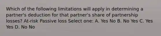 Which of the following limitations will apply in determining a partner's deduction for that partner's share of partnership losses? At-risk Passive loss Select one: A. Yes No B. No Yes C. Yes Yes D. No No