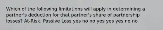 Which of the following limitations will apply in determining a partner's deduction for that partner's share of partnership losses? At-Risk. Passive Loss yes no no yes yes yes no no