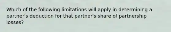 Which of the following limitations will apply in determining a partner's deduction for that partner's share of partnership losses?