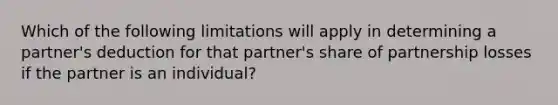 Which of the following limitations will apply in determining a partner's deduction for that partner's share of partnership losses if the partner is an individual?