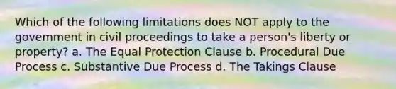 Which of the following limitations does NOT apply to the govemment in civil proceedings to take a person's liberty or property? a. The Equal Protection Clause b. Procedural Due Process c. Substantive Due Process d. The Takings Clause