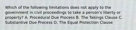 Which of the following limitations does not apply to the government in civil proceedings to take a person's liberty or property? A. Procedural Due Process B. The Takings Clause C. Substantive Due Process D. The Equal Protection Clause