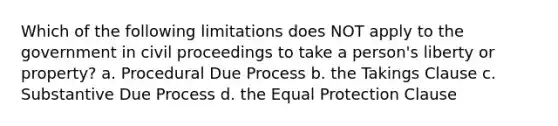 Which of the following limitations does NOT apply to the government in civil proceedings to take a person's liberty or property? a. Procedural Due Process b. the Takings Clause c. Substantive Due Process d. the Equal Protection Clause