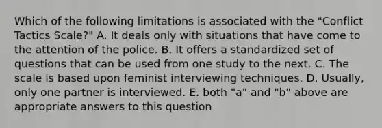 Which of the following limitations is associated with the "Conflict Tactics Scale?" A. It deals only with situations that have come to the attention of the police. B. It offers a standardized set of questions that can be used from one study to the next. C. The scale is based upon feminist interviewing techniques. D. Usually, only one partner is interviewed. E. both "a" and "b" above are appropriate answers to this question