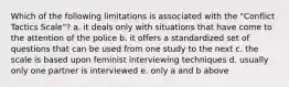 Which of the following limitations is associated with the "Conflict Tactics Scale"? a. it deals only with situations that have come to the attention of the police b. it offers a standardized set of questions that can be used from one study to the next c. the scale is based upon feminist interviewing techniques d. usually only one partner is interviewed e. only a and b above