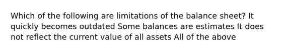 Which of the following are limitations of the balance sheet? It quickly becomes outdated Some balances are estimates It does not reflect the current value of all assets All of the above