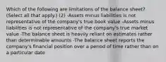 Which of the following are limitations of the balance sheet? (Select all that apply.) (2) -Assets minus liabilities is not representative of the company's true book value -Assets minus liabilities is not representative of the company's true market value -The balance sheet is heavily reliant on estimates rather than determinable amounts -The balance sheet reports the company's financial position over a period of time rather than on a particular date