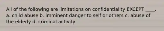 All of the following are limitations on confidentiality EXCEPT ____. a. child abuse b. imminent danger to self or others c. abuse of the elderly d. criminal activity