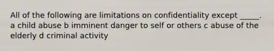 All of the following are limitations on confidentiality except _____. a child abuse b imminent danger to self or others c abuse of the elderly d criminal activity