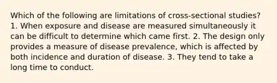 Which of the following are limitations of cross-sectional studies? 1. When exposure and disease are measured simultaneously it can be difficult to determine which came first. 2. The design only provides a measure of disease prevalence, which is affected by both incidence and duration of disease. 3. They tend to take a long time to conduct.