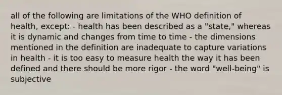 all of the following are limitations of the WHO definition of health, except: - health has been described as a "state," whereas it is dynamic and changes from time to time - the dimensions mentioned in the definition are inadequate to capture variations in health - it is too easy to measure health the way it has been defined and there should be more rigor - the word "well-being" is subjective