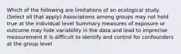 Which of the following are limitations of an ecological study. (Select all that apply) Associations among groups may not hold true at the individual level Summary measures of exposure or outcome may hide variability in the data and lead to imprecise measurement It is difficult to identify and control for confounders at the group level