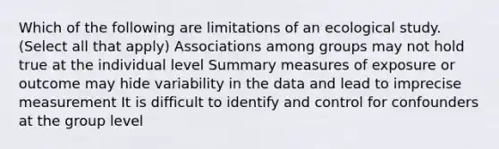 Which of the following are limitations of an ecological study. (Select all that apply) Associations among groups may not hold true at the individual level Summary measures of exposure or outcome may hide variability in the data and lead to imprecise measurement It is difficult to identify and control for confounders at the group level