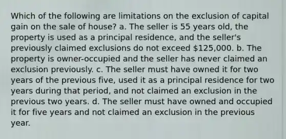 Which of the following are limitations on the exclusion of capital gain on the sale of house? a. The seller is 55 years old, the property is used as a principal residence, and the seller's previously claimed exclusions do not exceed 125,000. b. The property is owner-occupied and the seller has never claimed an exclusion previously. c. The seller must have owned it for two years of the previous five, used it as a principal residence for two years during that period, and not claimed an exclusion in the previous two years. d. The seller must have owned and occupied it for five years and not claimed an exclusion in the previous year.