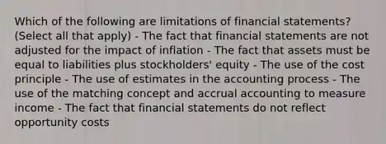 Which of the following are limitations of financial statements? (Select all that apply) - The fact that financial statements are not adjusted for the impact of inflation - The fact that assets must be equal to liabilities plus stockholders' equity - The use of the cost principle - The use of estimates in the accounting process - The use of the matching concept and accrual accounting to measure income - The fact that financial statements do not reflect opportunity costs