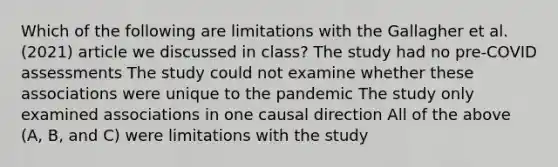 Which of the following are limitations with the Gallagher et al. (2021) article we discussed in class? The study had no pre-COVID assessments The study could not examine whether these associations were unique to the pandemic The study only examined associations in one causal direction All of the above (A, B, and C) were limitations with the study