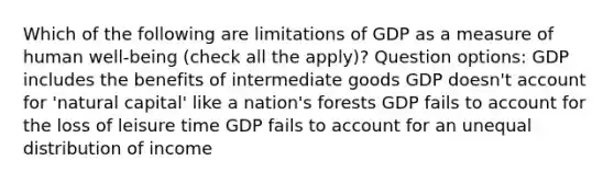 Which of the following are limitations of GDP as a measure of human well-being (check all the apply)? Question options: GDP includes the benefits of intermediate goods GDP doesn't account for 'natural capital' like a nation's forests GDP fails to account for the loss of leisure time GDP fails to account for an unequal distribution of income