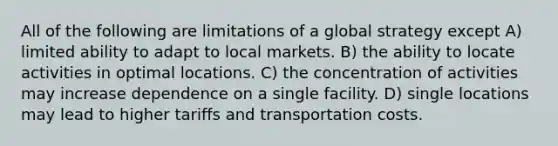 All of the following are limitations of a global strategy except A) limited ability to adapt to local markets. B) the ability to locate activities in optimal locations. C) the concentration of activities may increase dependence on a single facility. D) single locations may lead to higher tariffs and transportation costs.