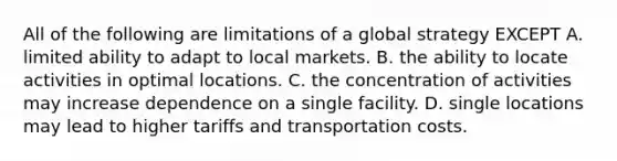 All of the following are limitations of a global strategy EXCEPT A. limited ability to adapt to local markets. B. the ability to locate activities in optimal locations. C. the concentration of activities may increase dependence on a single facility. D. single locations may lead to higher tariffs and transportation costs.