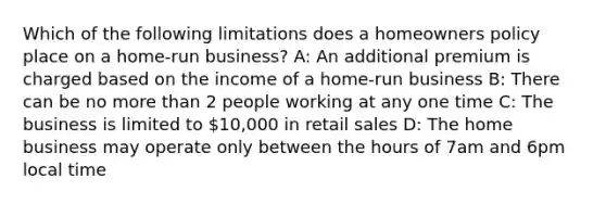 Which of the following limitations does a homeowners policy place on a home-run business? A: An additional premium is charged based on the income of a home-run business B: There can be no <a href='https://www.questionai.com/knowledge/keWHlEPx42-more-than' class='anchor-knowledge'>more than</a> 2 people working at any one time C: The business is limited to 10,000 in retail sales D: The home business may operate only between the hours of 7am and 6pm local time