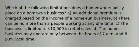 Which of the following limitations does a homeowners policy place on a home-run business? a) An additional premium is charged based on the income of a home-run business. b) There can be no more than 2 people working at any one time. c) The business is limited to 10,000 in retail sales. d) The home business may operate only between the hours of 7 a.m. and 6 p.m. local time.