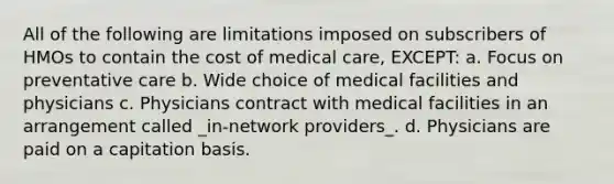 All of the following are limitations imposed on subscribers of HMOs to contain the cost of medical care, EXCEPT: a. Focus on preventative care b. Wide choice of medical facilities and physicians c. Physicians contract with medical facilities in an arrangement called _in-network providers_. d. Physicians are paid on a capitation basis.