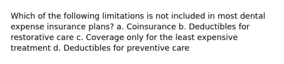 Which of the following limitations is not included in most dental expense insurance plans? a. Coinsurance b. Deductibles for restorative care c. Coverage only for the least expensive treatment d. Deductibles for preventive care