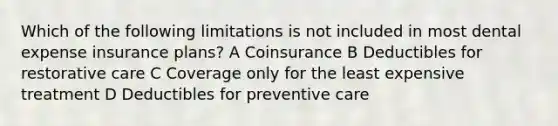 Which of the following limitations is not included in most dental expense insurance plans? A Coinsurance B Deductibles for restorative care C Coverage only for the least expensive treatment D Deductibles for preventive care