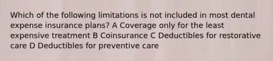 Which of the following limitations is not included in most dental expense insurance plans? A Coverage only for the least expensive treatment B Coinsurance C Deductibles for restorative care D Deductibles for preventive care