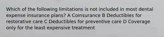 Which of the following limitations is not included in most dental expense insurance plans? A Coinsurance B Deductibles for restorative care C Deductibles for preventive care D Coverage only for the least expensive treatment