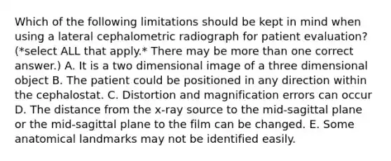 Which of the following limitations should be kept in mind when using a lateral cephalometric radiograph for patient evaluation? (*select ALL that apply.* There may be more than one correct answer.) A. It is a two dimensional image of a three dimensional object B. The patient could be positioned in any direction within the cephalostat. C. Distortion and magnification errors can occur D. The distance from the x-ray source to the mid-sagittal plane or the mid-sagittal plane to the film can be changed. E. Some anatomical landmarks may not be identified easily.