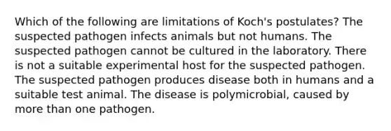 Which of the following are limitations of Koch's postulates? The suspected pathogen infects animals but not humans. The suspected pathogen cannot be cultured in the laboratory. There is not a suitable experimental host for the suspected pathogen. The suspected pathogen produces disease both in humans and a suitable test animal. The disease is polymicrobial, caused by more than one pathogen.