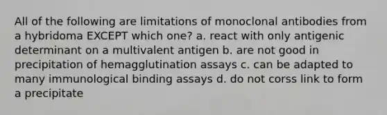 All of the following are limitations of monoclonal antibodies from a hybridoma EXCEPT which one? a. react with only antigenic determinant on a multivalent antigen b. are not good in precipitation of hemagglutination assays c. can be adapted to many immunological binding assays d. do not corss link to form a precipitate