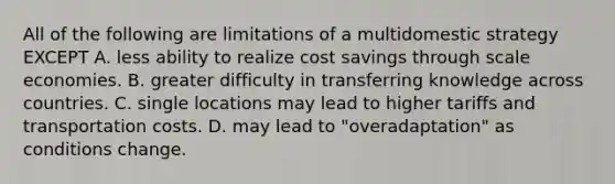 All of the following are limitations of a multidomestic strategy EXCEPT A. less ability to realize cost savings through scale economies. B. greater difficulty in transferring knowledge across countries. C. single locations may lead to higher tariffs and transportation costs. D. may lead to "overadaptation" as conditions change.