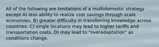 All of the following are limitations of a multidomestic strategy except A) less ability to realize cost savings through scale economies. B) greater difficulty in transferring knowledge across countries. C) single locations may lead to higher tariffs and transportation costs. D) may lead to "overadaptation" as conditions change.